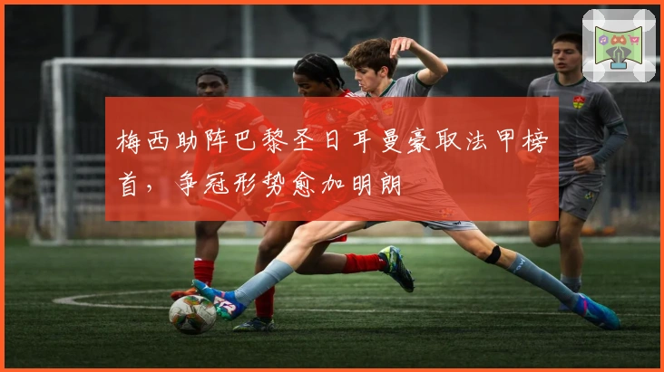 梅西助阵巴黎圣日耳曼豪取法甲榜首，争冠形势愈加明朗