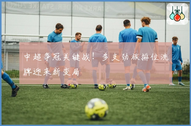 中超争冠关键战！多支劲旅排位洗牌迎来新变局