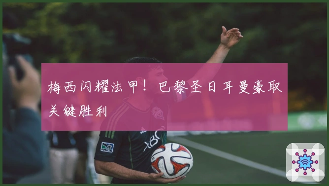 梅西闪耀法甲！巴黎圣日耳曼豪取关键胜利