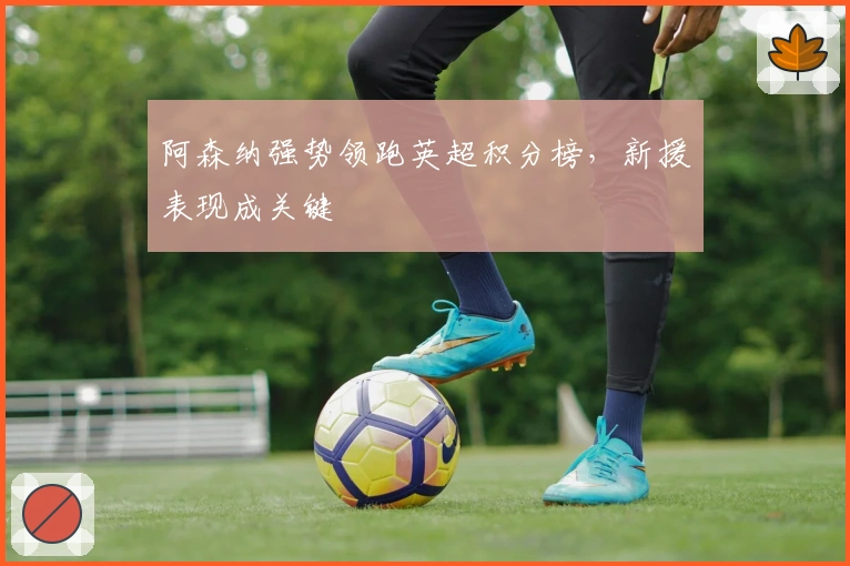 阿森纳强势领跑英超积分榜，新援表现成关键