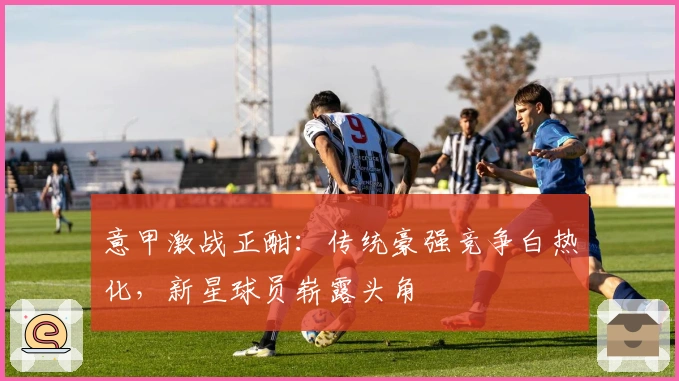意甲激战正酣：传统豪强竞争白热化，新星球员崭露头角