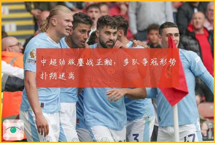 中超劲旅鏖战正酣，多队争冠形势扑朔迷离