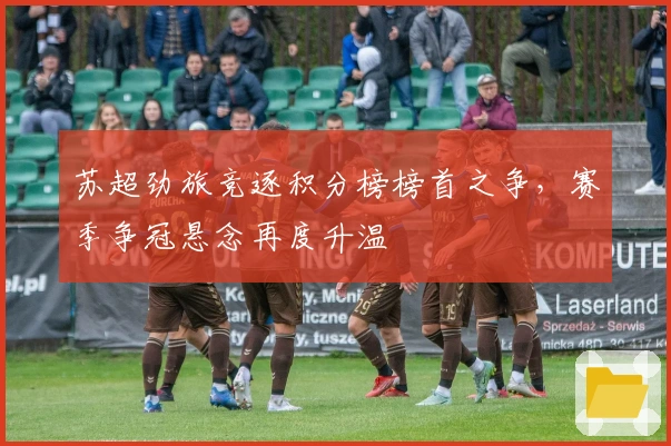 苏超劲旅竞逐积分榜榜首之争，赛季争冠悬念再度升温